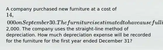 A company purchased new furniture at a cost of 14,000 on September 30. The furniture is estimated to have a useful life of 8 years and a salvage value of2,000. The company uses the straight-line method of depreciation. How much depreciation expense will be recorded for the furniture for the first year ended December 31?