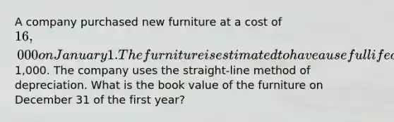 A company purchased new furniture at a cost of 16,000 on January 1. The furniture is estimated to have a useful life of 5 years and a salvage value of1,000. The company uses the straight-line method of depreciation. What is the book value of the furniture on December 31 of the first year?