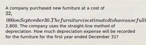 A company purchased new furniture at a cost of 22,000 on September 30. The furniture is estimated to have a useful life of 4 years and a salvage value of2,800. The company uses the straight-line method of depreciation. How much depreciation expense will be recorded for the furniture for the first year ended December 31?