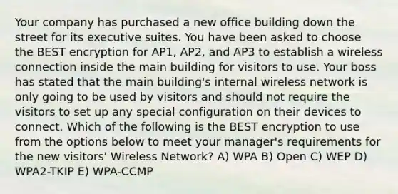 Your company has purchased a new office building down the street for its executive suites. You have been asked to choose the BEST encryption for AP1, AP2, and AP3 to establish a wireless connection inside the main building for visitors to use. Your boss has stated that the main building's internal wireless network is only going to be used by visitors and should not require the visitors to set up any special configuration on their devices to connect. Which of the following is the BEST encryption to use from the options below to meet your manager's requirements for the new visitors' Wireless Network? A) WPA B) Open C) WEP D) WPA2-TKIP E) WPA-CCMP