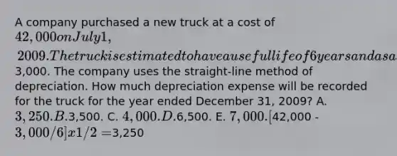 A company purchased a new truck at a cost of 42,000 on July 1, 2009. The truck is estimated to have a useful life of 6 years and a salvage value of3,000. The company uses the straight-line method of depreciation. How much depreciation expense will be recorded for the truck for the year ended December 31, 2009? A. 3,250. B.3,500. C. 4,000. D.6,500. E. 7,000. [42,000 - 3,000/6] x 1/2 =3,250