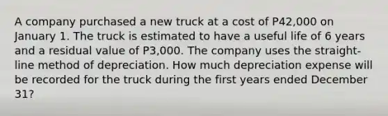 A company purchased a new truck at a cost of P42,000 on January 1. The truck is estimated to have a useful life of 6 years and a residual value of P3,000. The company uses the straight-line method of depreciation. How much depreciation expense will be recorded for the truck during the first years ended December 31?