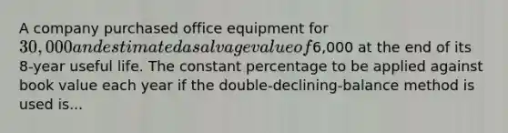 A company purchased office equipment for 30,000 and estimated a salvage value of6,000 at the end of its 8-year useful life. The constant percentage to be applied against book value each year if the double-declining-balance method is used is...