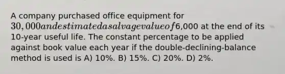 A company purchased office equipment for 30,000 and estimated a salvage value of6,000 at the end of its 10-year useful life. The constant percentage to be applied against book value each year if the double-declining-balance method is used is A) 10%. B) 15%. C) 20%. D) 2%.