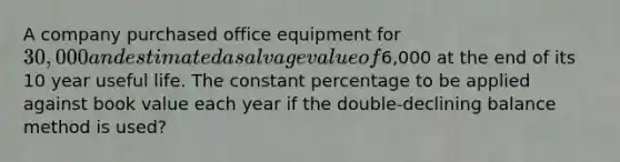 A company purchased office equipment for 30,000 and estimated a salvage value of6,000 at the end of its 10 year useful life. The constant percentage to be applied against book value each year if the double-declining balance method is used?