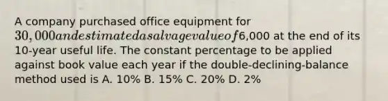 A company purchased office equipment for 30,000 and estimated a salvage value of6,000 at the end of its 10-year useful life. The constant percentage to be applied against book value each year if the double-declining-balance method used is A. 10% B. 15% C. 20% D. 2%