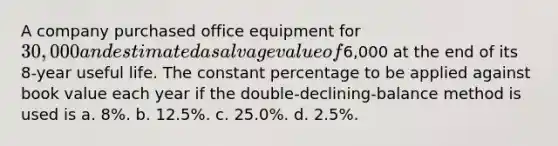 A company purchased office equipment for 30,000 and estimated a salvage value of6,000 at the end of its 8-year useful life. The constant percentage to be applied against book value each year if the double-declining-balance method is used is a. 8%. b. 12.5%. c. 25.0%. d. 2.5%.