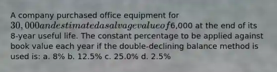 A company purchased office equipment for 30,000 and estimated a salvage value of6,000 at the end of its 8-year useful life. The constant percentage to be applied against book value each year if the double-declining balance method is used is: a. 8% b. 12.5% c. 25.0% d. 2.5%