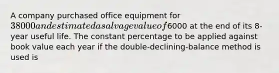 A company purchased office equipment for 38000 and estimated a salvage value of6000 at the end of its 8-year useful life. The constant percentage to be applied against book value each year if the double-declining-balance method is used is