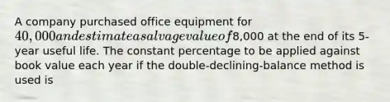 A company purchased office equipment for 40,000 and estimate a salvage value of8,000 at the end of its 5-year useful life. The constant percentage to be applied against book value each year if the double-declining-balance method is used is