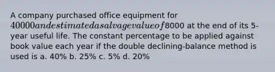 A company purchased office equipment for 40000 and estimated a salvage value of8000 at the end of its 5-year useful life. The constant percentage to be applied against book value each year if the double declining-balance method is used is a. 40% b. 25% c. 5% d. 20%