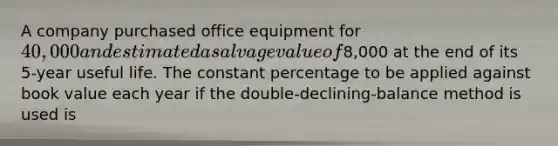 A company purchased office equipment for 40,000 and estimated a salvage value of8,000 at the end of its 5-year useful life. The constant percentage to be applied against book value each year if the double-declining-balance method is used is