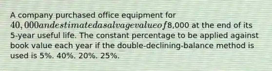 A company purchased office equipment for 40,000 and estimated a salvage value of8,000 at the end of its 5-year useful life. The constant percentage to be applied against book value each year if the double-declining-balance method is used is 5%. 40%. 20%. 25%.