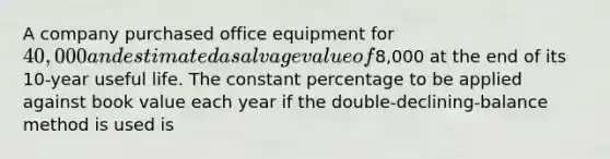 A company purchased office equipment for 40,000 and estimated a salvage value of8,000 at the end of its 10-year useful life. The constant percentage to be applied against book value each year if the double-declining-balance method is used is