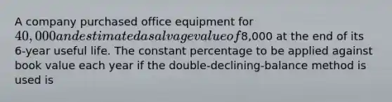 A company purchased office equipment for 40,000 and estimated a salvage value of8,000 at the end of its 6-year useful life. The constant percentage to be applied against book value each year if the double-declining-balance method is used is