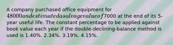 A company purchased office equipment for 48000 and estimated a salvage value of7000 at the end of its 5-year useful life. The constant percentage to be applied against book value each year if the double-declining-balance method is used is 1.40%. 2.34%. 3.19%. 4.15%.