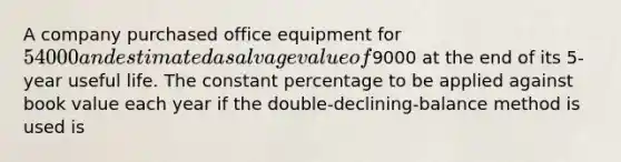 A company purchased office equipment for 54000 and estimated a salvage value of9000 at the end of its 5-year useful life. The constant percentage to be applied against book value each year if the double-declining-balance method is used is