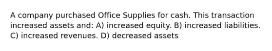 A company purchased Office Supplies for cash. This transaction increased assets and: A) increased equity. B) increased liabilities. C) increased revenues. D) decreased assets