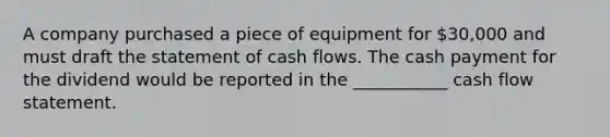 A company purchased a piece of equipment for 30,000 and must draft the statement of cash flows. The cash payment for the dividend would be reported in the ___________ cash flow statement.