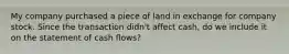 My company purchased a piece of land in exchange for company stock. Since the transaction didn't affect cash, do we include it on the statement of cash flows?