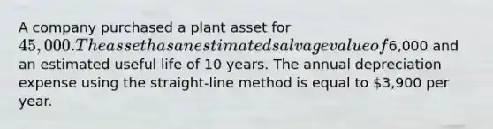 A company purchased a plant asset for 45,000. The asset has an estimated salvage value of6,000 and an estimated useful life of 10 years. The annual depreciation expense using the straight-line method is equal to 3,900 per year.