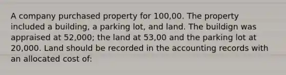 A company purchased property for 100,00. The property included a building, a parking lot, and land. The buildign was appraised at 52,000; the land at 53,00 and the parking lot at 20,000. Land should be recorded in the accounting records with an allocated cost of: