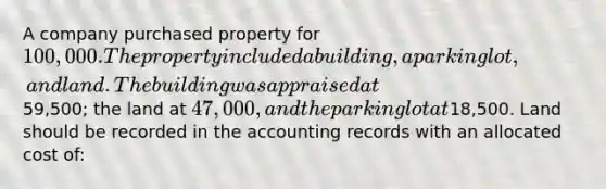 A company purchased property for 100,000. The property included a building, a parking lot, and land. The building was appraised at59,500; the land at 47,000, and the parking lot at18,500. Land should be recorded in the accounting records with an allocated cost of: