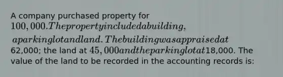 A company purchased property for 100,000. The property included a building, a parking lot and land. The building was appraised at62,000; the land at 45,000 and the parking lot at18,000. The value of the land to be recorded in the accounting records is: