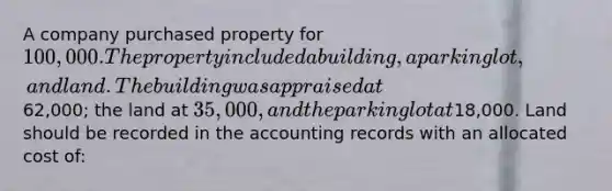 A company purchased property for 100,000. The property included a building, a parking lot, and land. The building was appraised at62,000; the land at 35,000, and the parking lot at18,000. Land should be recorded in the accounting records with an allocated cost of: