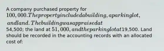 A company purchased property for 100,000. The property included a building, a parking lot, and land. The building was appraised at54,500; the land at 51,000, and the parking lot at19,500. Land should be recorded in the accounting records with an allocated cost of: