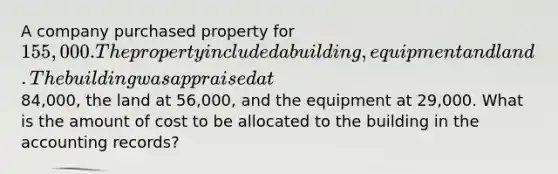 A company purchased property for 155,000. The property included a building, equipment and land. The building was appraised at84,000, the land at 56,000, and the equipment at 29,000. What is the amount of cost to be allocated to the building in the accounting records?