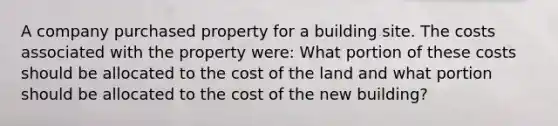 A company purchased property for a building site. The costs associated with the property were: What portion of these costs should be allocated to the cost of the land and what portion should be allocated to the cost of the new building?