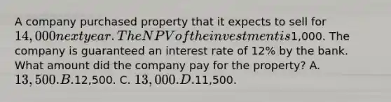 A company purchased property that it expects to sell for 14,000 next year. The NPV of the investment is1,000. The company is guaranteed an interest rate of 12% by the bank. What amount did the company pay for the property? A. 13,500. B.12,500. C. 13,000. D.11,500.