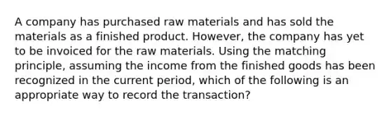 A company has purchased raw materials and has sold the materials as a finished product. However, the company has yet to be invoiced for the raw materials. Using the matching principle, assuming the income from the finished goods has been recognized in the current period, which of the following is an appropriate way to record the transaction?