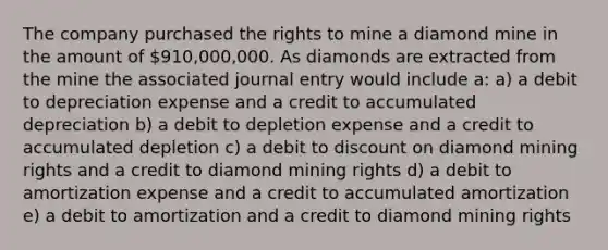 The company purchased the rights to mine a diamond mine in the amount of 910,000,000. As diamonds are extracted from the mine the associated journal entry would include a: a) a debit to depreciation expense and a credit to accumulated depreciation b) a debit to depletion expense and a credit to accumulated depletion c) a debit to discount on diamond mining rights and a credit to diamond mining rights d) a debit to amortization expense and a credit to accumulated amortization e) a debit to amortization and a credit to diamond mining rights