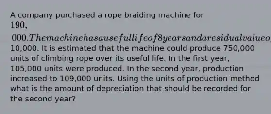 A company purchased a rope braiding machine for 190,000. The machine has a useful life of 8 years and a residual value of10,000. It is estimated that the machine could produce 750,000 units of climbing rope over its useful life. In the first year, 105,000 units were produced. In the second year, production increased to 109,000 units. Using the units of production method what is the amount of depreciation that should be recorded for the second year?