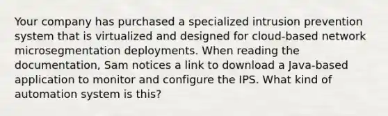 Your company has purchased a specialized intrusion prevention system that is virtualized and designed for cloud-based network microsegmentation deployments. When reading the documentation, Sam notices a link to download a Java-based application to monitor and configure the IPS. What kind of automation system is this?