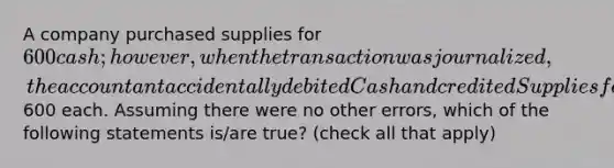 A company purchased supplies for 600 cash; however, when the transaction was journalized, the accountant accidentally debited Cash and credited Supplies for600 each. Assuming there were no other errors, which of the following statements is/are true? (check all that apply)