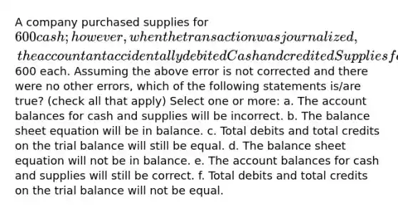 A company purchased supplies for 600 cash; however, when the transaction was journalized, the accountant accidentally debited Cash and credited Supplies for600 each. Assuming the above error is not corrected and there were no other errors, which of the following statements is/are true? (check all that apply) Select one or more: a. The account balances for cash and supplies will be incorrect. b. The balance sheet equation will be in balance. c. Total debits and total credits on the trial balance will still be equal. d. The balance sheet equation will not be in balance. e. The account balances for cash and supplies will still be correct. f. Total debits and total credits on the trial balance will not be equal.