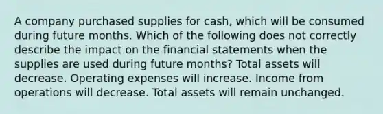 A company purchased supplies for cash, which will be consumed during future months. Which of the following does not correctly describe the impact on the financial statements when the supplies are used during future months? Total assets will decrease. Operating expenses will increase. Income from operations will decrease. Total assets will remain unchanged.