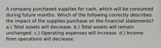 A company purchased supplies for cash, which will be consumed during future months. Which of the following correctly describes the impact of the supplies purchase on the financial statements? a.) Total assets will decrease. b.) Total assets will remain unchanged. c.) Operating expenses will increase. d.) Income from operations will decrease.