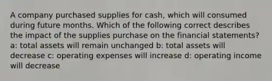 A company purchased supplies for cash, which will consumed during future months. Which of the following correct describes the impact of the supplies purchase on the financial statements? a: total assets will remain unchanged b: total assets will decrease c: operating expenses will increase d: operating income will decrease