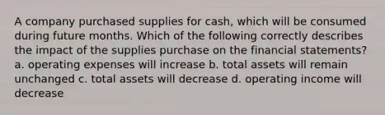 A company purchased supplies for cash, which will be consumed during future months. Which of the following correctly describes the impact of the supplies purchase on the financial statements? a. operating expenses will increase b. total assets will remain unchanged c. total assets will decrease d. operating income will decrease