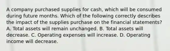 A company purchased supplies for cash, which will be consumed during future months. Which of the following correctly describes the impact of the supplies purchase on the financial statements? A. Total assets will remain unchanged. B. Total assets will decrease. C. Operating expenses will increase. D. Operating income will decrease.