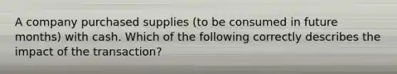 A company purchased supplies (to be consumed in future months) with cash. Which of the following correctly describes the impact of the transaction?