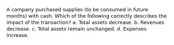 A company purchased supplies (to be consumed in future months) with cash. Which of the following correctly describes the impact of the transaction? a. Total assets decrease. b. Revenues decrease. c. Total assets remain unchanged. d. Expenses increase.