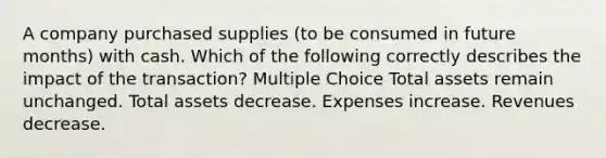 A company purchased supplies (to be consumed in future months) with cash. Which of the following correctly describes the impact of the transaction? Multiple Choice Total assets remain unchanged. Total assets decrease. Expenses increase. Revenues decrease.