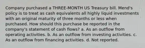 Company purchased a THREE-MONTH US Treasury bill. Mend's policy is to treat as cash equivalents all highly liquid investments with an original maturity of three months or less when purchased. How should this purchase be reported in the company's statement of cash flows? a. As an outflow from operating activities. b. As an outflow from investing activities. c. As an outflow from financing activities. d. Not reported.