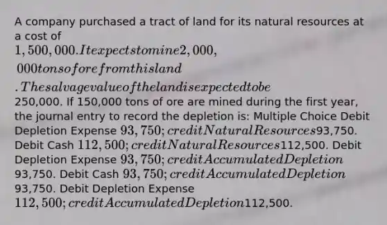 A company purchased a tract of land for its natural resources at a cost of 1,500,000. It expects to mine 2,000,000 tons of ore from this land. The salvage value of the land is expected to be250,000. If 150,000 tons of ore are mined during the first year, the journal entry to record the depletion is: Multiple Choice Debit Depletion Expense 93,750; credit Natural Resources93,750. Debit Cash 112,500; credit Natural Resources112,500. Debit Depletion Expense 93,750; credit Accumulated Depletion93,750. Debit Cash 93,750; credit Accumulated Depletion93,750. Debit Depletion Expense 112,500; credit Accumulated Depletion112,500.