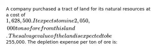 A company purchased a tract of land for its natural resources at a cost of 1,628,500. It expects to mine 2,050,000 tons of ore from this land. The salvage value of the land is expected to be255,000. The depletion expense per ton of ore is: